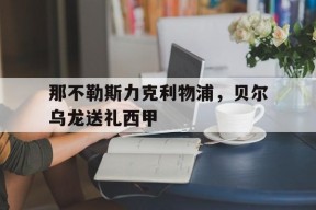 华体会体育-包含那不勒斯力克利物浦，贝尔乌龙送礼西甲的词条